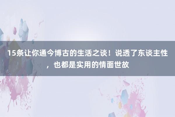 15条让你通今博古的生活之谈！说透了东谈主性，也都是实用的情面世故