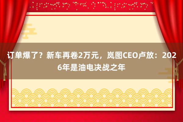 订单爆了？新车再卷2万元，岚图CEO卢放：2026年是油电决战之年