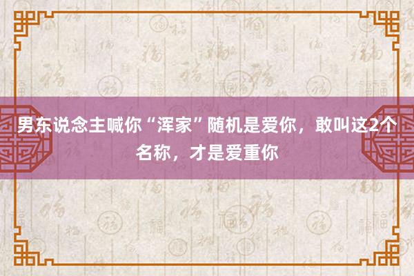 男东说念主喊你“浑家”随机是爱你，敢叫这2个名称，才是爱重你