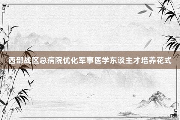 西部战区总病院优化军事医学东谈主才培养花式