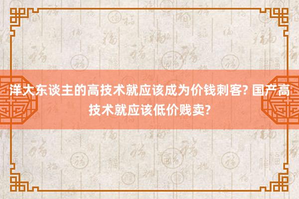 洋大东谈主的高技术就应该成为价钱刺客? 国产高技术就应该低价贱卖?