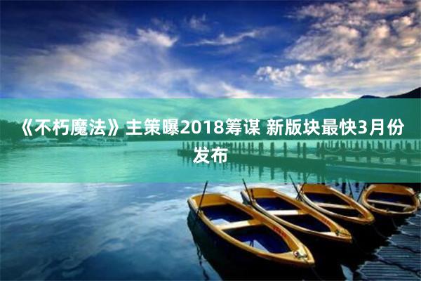 《不朽魔法》主策曝2018筹谋 新版块最快3月份发布