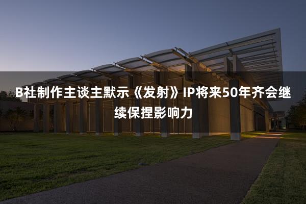 B社制作主谈主默示《发射》IP将来50年齐会继续保捏影响力