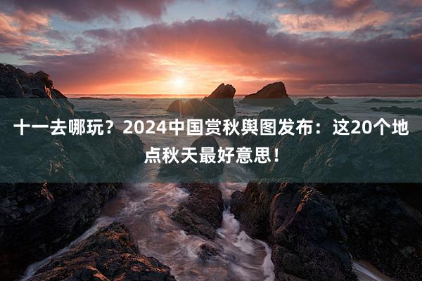 十一去哪玩？2024中国赏秋舆图发布：这20个地点秋天最好意思！