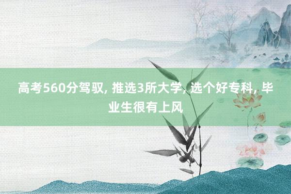 高考560分驾驭, 推选3所大学, 选个好专科, 毕业生很有上风