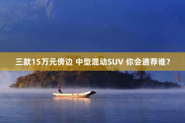 三款15万元傍边 中型混动SUV 你会遴荐谁？