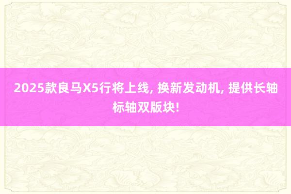 2025款良马X5行将上线, 换新发动机, 提供长轴标轴双版块!