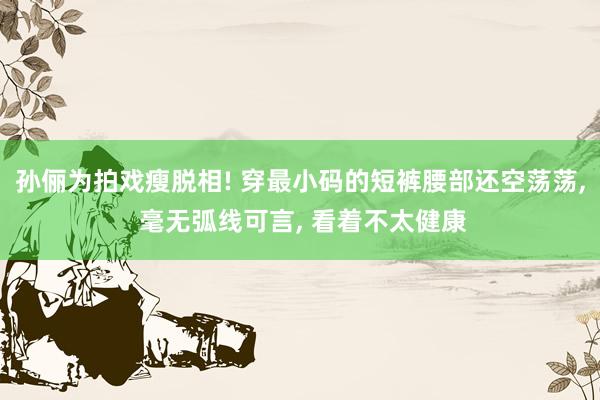 孙俪为拍戏瘦脱相! 穿最小码的短裤腰部还空荡荡, 毫无弧线可言, 看着不太健康