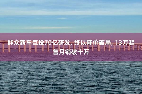 群众新车巨投70亿研发, 终以降价破局, 13万起售月销破十万