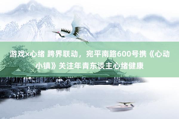 游戏×心绪 跨界联动，宛平南路600号携《心动小镇》关注年青东谈主心绪健康