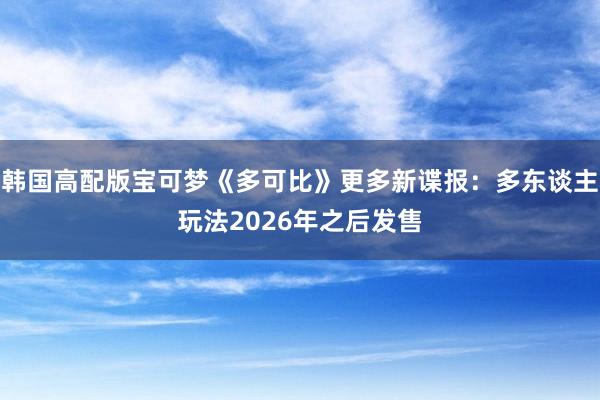 韩国高配版宝可梦《多可比》更多新谍报：多东谈主玩法2026年之后发售