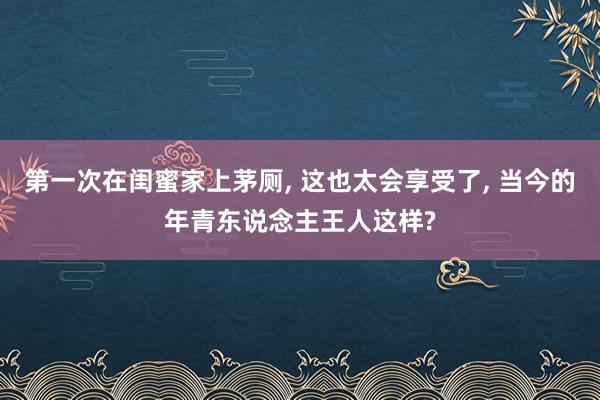 第一次在闺蜜家上茅厕, 这也太会享受了, 当今的年青东说念主王人这样?