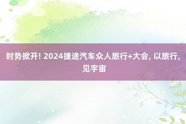 时势掀开! 2024捷途汽车众人旅行+大会, 以旅行, 见宇宙