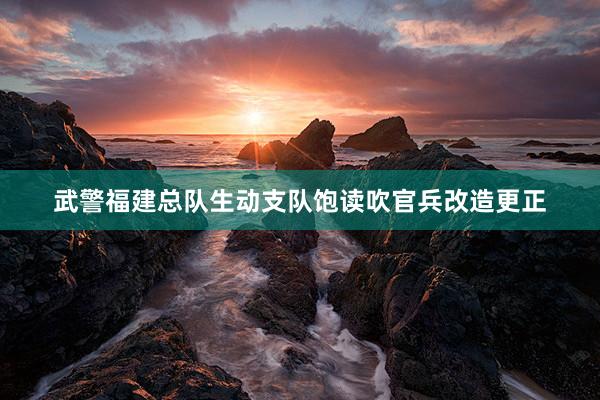 武警福建总队生动支队饱读吹官兵改造更正