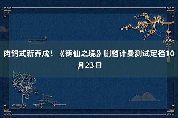 肉鸽式新养成！《铸仙之境》删档计费测试定档10月23日