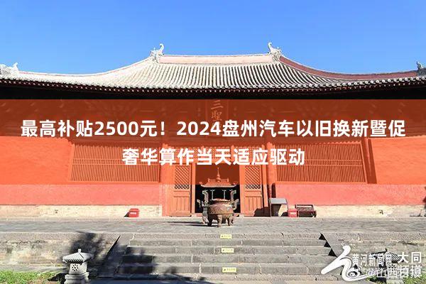 最高补贴2500元！2024盘州汽车以旧换新暨促奢华算作当天适应驱动