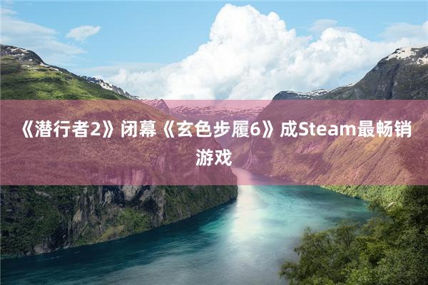 《潜行者2》闭幕《玄色步履6》成Steam最畅销游戏