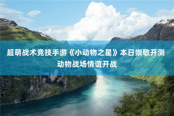 超萌战术竞技手游《小动物之星》本日崇敬开测 动物战场情谊开战